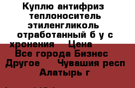  Куплю антифриз, теплоноситель этиленгликоль, отработанный б/у с хронения. › Цена ­ 100 - Все города Бизнес » Другое   . Чувашия респ.,Алатырь г.